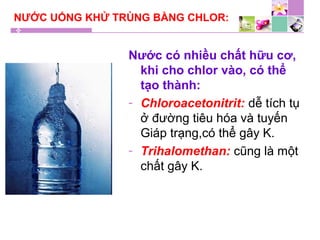 NƯỚC UỐNG KHỬ TRÙNG BẰNG CHLOR:
Nước có nhiều chất hữu cơ,
khi cho chlor vào, có thể
tạo thành:
- Chloroacetonitrit: dễ tích tụ
ở đường tiêu hóa và tuyến
Giáp trạng,có thể gây K.
- Trihalomethan: cũng là một
chất gây K.
 