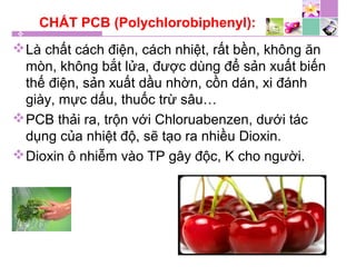 CHẤT PCB (Polychlorobiphenyl):
Là chất cách điện, cách nhiệt, rất bền, không ăn
mòn, không bắt lửa, được dùng để sản xuất biến
thế điện, sản xuất dầu nhờn, cồn dán, xi đánh
giày, mực dấu, thuốc trừ sâu…
PCB thải ra, trộn với Chloruabenzen, dưới tác
dụng của nhiệt độ, sẽ tạo ra nhiều Dioxin.
Dioxin ô nhiễm vào TP gây độc, K cho người.
 