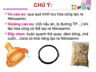 CHÚ Ý:
Vú cao su: qua quá trình lưu hóa cũng tạo ra
Nitrosamin.
Gioăng cao su: (nồi nấu ăn, lọ đường TP…) khi
lão hóa cũng có thể tạo ra Nitrosamin.
Dây chun: buộc quanh thịt quay, dăm bông, chả
cuốn…cũng có khả năng tạo ra Nitrosamin.
 