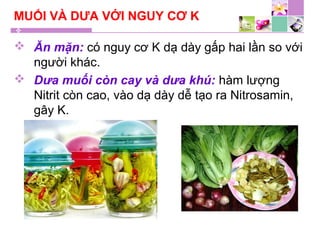 MUỐI VÀ DƯA VỚI NGUY CƠ K
 Ăn mặn: có nguy cơ K dạ dày gấp hai lần so với
người khác.
 Dưa muối còn cay và dưa khú: hàm lượng
Nitrit còn cao, vào dạ dày dễ tạo ra Nitrosamin,
gây K.
 