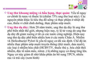  Ung thư khoang miệng và hầu họng, thực quản: Yếu tố nguy
cơ chính là rượu và thuốc lá (chiếm 75% ung thư loại này). Các
nguyên nhân khác là tiêu thụ đồ uống và thực phẩm ở nhiệt độ
cao, thiếu vi chất dinh dưỡng, thực phẩm ướp muối.
 Ung thư dạ dày: Hơn 20 năm trước, ung thư dạ dày là ung thư
phổ biến nhất thế giới, nhưng hiện nay, tỷ lệ tử vong do ung thư
dạ dày đã giảm xuống ở tất cả các nước công nghiệp. Hiện nay
ung thư dạ dày phổ biến nhiều hơn ở các nước Châu Á. Nhiễm
vk Helicobacter Pylori là yếu tố nguy cơ đã xác định. Chế độ ăn
nhiều thực phẩm ướp muối truyên thống (thịt muối, dưa muối),
các loại ô nhiễm hóa chất (HCBVTV, thuốc thú y, hóa chất thôi
nhiễm, độc tố nấm mốc, nitrat..) là những nguy cơ đang tăng lên.
Nguy cơ này giảm đi nhờ khẩu phần ăn bổ sung TPCN, nhiều
rau và trái cây (xem hình)
 