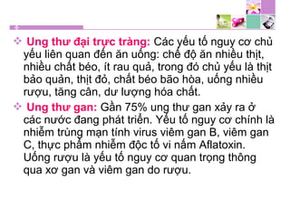  Ung thư đại trực tràng: Các yếu tố nguy cơ chủ
yếu liên quan đến ăn uống: chế độ ăn nhiều thịt,
nhiều chất béo, ít rau quả, trong đó chủ yếu là thịt
bảo quản, thịt đỏ, chất béo bão hòa, uống nhiều
rượu, tăng cân, dư lượng hóa chất.
 Ung thư gan: Gần 75% ung thư gan xảy ra ở
các nước đang phát triển. Yếu tố nguy cơ chính là
nhiễm trùng mạn tính virus viêm gan B, viêm gan
C, thực phẩm nhiễm độc tố vi nấm Aflatoxin.
Uống rượu là yếu tố nguy cơ quan trọng thông
qua xơ gan và viêm gan do rượu.
 
