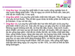  Ung thư tụy: Là ung thư phổ biến ở các nước công nghiệp hơn ở
các nước đang phát triển. Yếu tó nguy cơ chính là thừa cân, béo phì,
chế độ ăn nhiều thịt, ít rau quả.
 Ung thư phổi: Là ung thư phổ biến nhất trên thế giới. Yếu tố nguy cơ
chủ yếu là hút thuốc. Yếu tố liên quan khác là khẩu phần ăn thiếu hụt
β-Caroten, ít rau và trái cây.
 Ung thư vú: Là ung thư phổ biến thứ hai trên thế giới và là ung thư
phổ biến nhất ở phụ nữ. Các yếu tố nguy cơ gây ung thư vú bao gồm:
Những người không sinh đẻ, có thai lần đầu muộn, mãn kinh muộn,
phơi nhiễm với bức xạ ion khi dưới 40 tuổi, di truyền. Đối với nguy cơ
do ăn uống bao gồm: chế độ ăn nhiều thịt đỏ, ăn nhiều chất béo bão
hòa, uống nhiều rượu, tăng cân béo phì, dư lượng hóa chất, trong đó
béo phì và rượu là hai yếu tố quan trọng nhất. Béo phì làm nguy cơ
ung thư vú sau mãn kinh tăng khoảng 50%, có thể do làm tăng
Estradiol tự do trong huyết thanh. Đối với rượu, nếu uống mỗi ngày
một lần làm tăng nguy cơ ung thư vú lên 10%, cơ chế có thể do làm
tăng Estrogen.
 