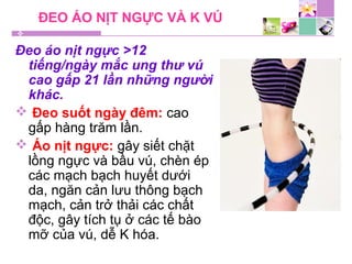 ĐEO ÁO NỊT NGỰC VÀ K VÚ
Đeo áo nịt ngực >12
tiếng/ngày mắc ung thư vú
cao gấp 21 lần những người
khác.
 Đeo suốt ngày đêm: cao
gấp hàng trăm lần.
 Áo nịt ngực: gây siết chặt
lồng ngực và bầu vú, chèn ép
các mạch bạch huyết dưới
da, ngăn cản lưu thông bạch
mạch, cản trở thải các chất
độc, gây tích tụ ở các tế bào
mỡ của vú, dễ K hóa.
 