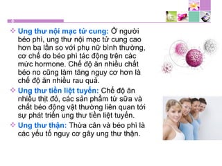  Ung thư nội mạc tử cung: Ở người
béo phì, ung thư nội mạc tử cung cao
hơn ba lần so với phụ nữ bình thường,
cơ chế do béo phì tác động trên các
mức hormone. Chế độ ăn nhiều chất
béo no cũng làm tăng nguy cơ hơn là
chế độ ăn nhiều rau quả.
 Ung thư tiền liệt tuyến: Chế độ ăn
nhiều thịt đỏ, các sản phẩm từ sữa và
chất béo động vật thường liên quan tới
sự phát triển ung thư tiền liệt tuyến.
 Ung thư thận: Thừa cân và béo phì là
các yếu tố nguy cơ gây ung thư thận.
 