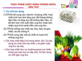 THỰC PHẨM CHỨC NĂNG PHÒNG NGỪA
UNG THƯ
1. Cơ chế tác dụng
(1)TPCN bổ sung các vitamin, khoáng chất, hoạt
chất sinh học làm tăng sức đề kháng không
đặc hiệu và tăng sức đề kháng đặc hiệu, từ
đó làm hạn chế xuất hiện ung thư hoặc làm
chậm quá trình phát triển của ung thư.
(2) TPCN chống các chất oxy hóa, bảo vệ gen,
AND, do đó chống K
(3) TPCN cung cấp một số chất có hoạt tính
chống ung thư:
+ Các hợp chất Alkyl (có trong hành, tỏi): Có tác
dụng ức chế sinh các khối u và giảm mắc
ung thư dạ dày.
+ Các hợp chất hữu cơ Isothiocyanat (có nhiều
trong các loại rau họ bắp cải): Có tác dụng
ức chế gây ung thư.
 
