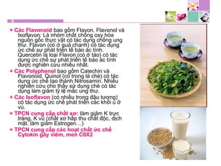 + Các Flavonoid bao gồm Flavon, Flavonol và
Isoflavon: Là nhóm chất chống oxy hóa
nguồn gốc thực vật có tác dụng chống ung
thư. Flavon (có ở quả chanh) có tác dụng
ức chế sự phát triển tế bào ác tính.
Quercetin là loại Flavon (có ở táo) có tác
dụng ức chế sự phát triển tế bào ác tính
được nghiên cứu nhiều nhất.
+ Các Polyphenol bao gồm Catechin và
Flavonoid, Quinol (có trong lá chè) có tác
dụng ức chế tạo thành Nitrosamin. Nhiều
nghiên cứu cho thấy sử dụng chè có tác
dụng làm giảm tỷ lệ mắc ung thư.
+ Các Isoflavon (có nhiều trong đậu tương)
có tác dụng ức chế phát triển các khối u ở
vú.
+ TPCN cung cấp chất xơ: làm giảm K trực
tràng, K vú (chất xơ hấp thu chất độc, dịch
mật, làm giảm Estrogen…)
+ TPCN cung cấp các hoạt chất ức chế
Cytokin gây viêm, men C0X2
 