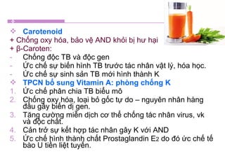  Carotenoid
+ Chống oxy hóa, bảo vệ AND khỏi bị hư hại
+ β-Caroten:
- Chống độc TB và độc gen
- Ức chế sự biến hình TB trước tác nhân vật lý, hóa học.
- Ức chế sự sinh sản TB mới hình thành K
 TPCN bổ sung Vitamin A: phòng chống K
1. Ức chế phân chia TB biểu mô
2. Chống oxy hóa, loại bỏ gốc tự do – nguyên nhân hàng
đầu gây biến dị gen.
3. Tăng cường miễn dịch cơ thể chống tác nhân virus, vk
và độc chất.
4. Cản trở sự kết hợp tác nhân gây K với AND
5. Ức chế hình thành chất Prostaglandin E2 do đó ức chế tế
bào U tiền liệt tuyến.
 