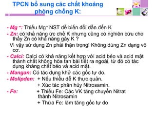TPCN bổ sung các chất khoáng
phòng chống K:
- Mg ++
: Thiếu Mg++
NST dễ biến đổi dẫn đến K
- Zn: có khả năng ức chế K nhưng cũng có nghiên cứu cho
thấy Zn có khả năng gây K ?
Vì vậy sử dụng Zn phải thận trọng! Không dùng Zn dạng vô
cơ.
- Calci: Calci có khả năng kết hợp với acid béo và acid mật
thành chất không hòa tan bài tiết ra ngoài, từ đó có tác
dụng kháng chất béo và acid mật.
- Mangan: Có tác dụng khử các gốc tự do.
- Molipden: + Nếu thiếu dễ K thực quản.
+ Xúc tác phân hủy Nitrosamin.
- Fe: + Thiếu Fe: Các VK tăng chuyển Nitrat
thành Nitrosamin
+ Thừa Fe: làm tăng gốc tự do
 