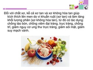 Đối với chất xơ, kể cả xơ tan và xơ không hòa tan giúp
kích thích lên men do vi khuẩn ruột (xơ tan) và làm tăng
khối lượng phân (xơ không hòa tan), từ đó có tác dụng:
chống táo bón, chống viêm đại tràng, trực tràng, chống
trĩ, giảm nguy cơ ung thư trực tràng, giảm sỏi mật, giảm
suy mạch vành.
 