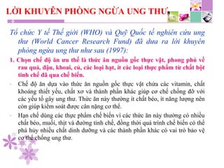 LỜI KHUYÊN PHÒNG NGỪA UNG THƯ
Tổ chức Y tế Thế giới (WHO) và Quỹ Quốc tế nghiên cứu ung
thư (World Cancer Research Fund) đã dưa ra lời khuyên
phòng ngừa ung thư như sau (1997):
1. Chọn chế độ ăn ưu thế là thức ăn nguồn gốc thực vật, phong phú về
rau quả, đậu, khoai, củ, các loại hạt, ít các loại thực phẩm từ chất bột
tinh chế đã qua chế biến.
- Chế độ ăn dựa vào thức ăn nguồn gốc thực vật chứa các vitamin, chất
khoáng thiết yếu, chất xơ và thành phần khác giúp cơ chế chống đỡ với
các yếu tố gây ung thư. Thức ăn này thường ít chất béo, ít năng lượng nên
còn giúp kiểm soát được cân nặng cơ thể.
- Hạn chế dùng các thực phẩm chế biến vì các thức ăn này thường có nhiều
chất béo, muối, thịt và đường tinh chế, đồng thời quá trình chế biến có thể
phá hủy nhiều chất dinh dưỡng và các thành phần khác có vai trò bảo vệ
cơ thể chống ung thư.
 