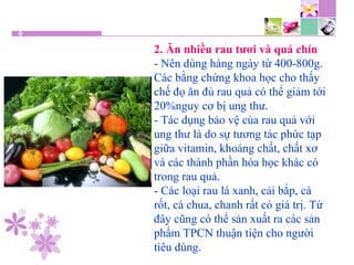 2. Ăn nhiều rau tươi và quả chín
- Nên dùng hàng ngày từ 400-800g.
Các bằng chứng khoa học cho thấy
chế đọ ăn đủ rau quả có thể giảm tới
20%nguy cơ bị ung thư.
- Tác dụng bảo vệ của rau quả với
ung thư là do sự tương tác phức tạp
giữa vitamin, khoáng chất, chất xơ
và các thành phần hóa học khác có
trong rau quả.
- Các loại rau lá xanh, cải bắp, cà
rốt, cà chua, chanh rất có giá trị. Từ
đây cũng có thể sản xuất ra các sản
phẩm TPCN thuận tiện cho người
tiêu dùng.
 