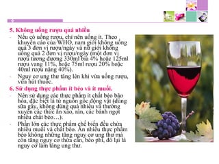 5. Không uống rượu quá nhiều
- Nếu có uống rượu, chỉ nên uống ít. Theo
khuyến cáo của WHO, nam giới không uống
quá 3 đơn vị rượu/ngày và nữ giới không
uống quá 2 đơn vị rượu/ngày (một đơn vị
rượu tương đương 330ml bia 4% hoặc 125ml
rượu vang 11%, hoặc 75ml rượu 20% hoặc
40ml rượu nặng 40%).
- Nguy cơ ung thư tăng lên khi vừa uống rượu,
vừa hút thuốc.
6. Sử dụng thực phẩm ít béo và ít muối.
- Nên sử dụng các thực phẩm ít chất béo bão
hòa, đặc biệt là từ nguồn gốc động vật (dùng
sữa gầy, không dùng quá nhiều và thường
xuyên các thức ăn xào, rán, các bánh ngọt
nhiều chất béo…).
- Phần lớn các thực phẩm chế biến đều chứa
nhiều muối và chất béo. Ăn nhiều thực phẩm
béo không những tăng nguy cơ ung thư mà
còn tăng nguy cơ thừa cân, béo phì, đó lại là
nguy cơ làm tăng ung thư.
 