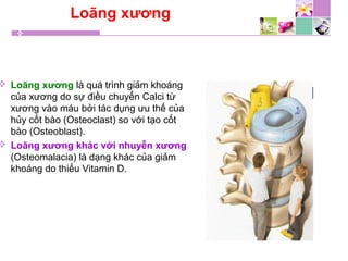 Loãng xương
 Loãng xương là quá trình giảm khoáng
của xương do sự điều chuyển Calci từ
xương vào máu bởi tác dụng ưu thế của
hủy cốt bào (Osteoclast) so với tạo cốt
bào (Osteoblast).
 Loãng xương khác với nhuyễn xương
(Osteomalacia) là dạng khác của giảm
khoáng do thiếu Vitamin D.
 