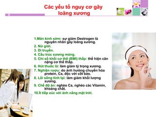 Các yếu tố nguy cơ gây
loãng xương
1.Mãn kinh sớm: sự giảm Oestrogen là
nguyên nhân gây loãng xương.
2. Nữ giới.
3. Di truyền.
4. Cấu trúc xương mỏng.
5. Chỉ số khối cơ thể (BMI) thấp: thể hiện cân
nặng cơ thể thấp.
6. Hút thuốc lá: làm giảm tỷ trọng xương.
7. Nghiện rượu: do ảnh hưởng chuyển hóa
protein, Ca, độc với cốt bào.
8. Lối sống tĩnh tại: làm giảm khối lượng
xương.
9. Chế độ ăn: nghèo Ca, nghèo các Vitamin,
khoáng chất.
10.Ít tiếp xúc với ánh nắng mặt trời.
 