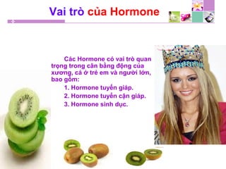 Vai trò của Hormone
Các Hormone có vai trò quan
trọng trong cân bằng động của
xương, cả ở trẻ em và người lớn,
bao gồm:
1. Hormone tuyến giáp.
2. Hormone tuyến cận giáp.
3. Hormone sinh dục.
 