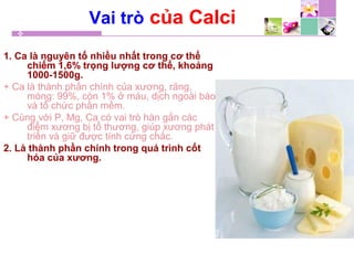 Vai trò của Calci
1. Ca là nguyên tố nhiều nhất trong cơ thể
chiếm 1,6% trọng lượng cơ thể, khoảng
1000-1500g.
+ Ca là thành phần chính của xương, răng,
móng: 99%, còn 1% ở máu, dịch ngoài bào
và tổ chức phần mềm.
+ Cùng với P, Mg, Ca có vai trò hàn gắn các
điểm xương bị tổ thương, giúp xương phát
triển và giữ được tính cứng chắc.
2. Là thành phần chính trong quá trình cốt
hóa của xương.
 