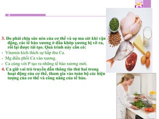 3. Do phải chịu sức nén của cơ thể và sự ma sát khi vận
động, các tế bào xương ở đầu khớp xương bị vỡ ra,
rồi lại được tái tạo. Quá trình này cần có:
- Vitamin kích thích sự hấp thu Ca.
- Mg điều phối Ca vào xương.
- Ca cùng với P tạo ra những tế bào xương mới.
4. Ca giữ vai trò truyền dẫn thông tin thứ hai trong
hoạt động của cơ thể, tham gia vào toàn bộ các hiện
tượng của cơ thể và công năng của tế bào.
 