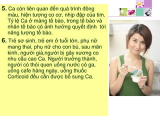 5. Ca còn liên quan đến quá trình đông
máu, hiện tượng co cơ, nhịp đập của tim.
Tỷ lệ Ca ở màng tế bào, trong tế bào và
nhân tế bào có ảnh hưởng quyết định tới
năng lượng tế bào.
6. Trẻ sơ sinh, trẻ em ở tuổi lớn, phụ nữ
mang thai, phụ nữ cho con bú, sau mãn
kinh, người già,người bị gãy xương co
nhu cầu cao Ca. Người trưởng thành,
người có thói quen uống nước có ga,
uống cafe hàng ngày, uống thuốc
Corticoid đều cần được bổ sung Ca.
 