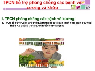 TPCN hỗ trợ phòng chống các bệnh về
xương và khớp
I. TPCN phòng chống các bệnh về xương:
1. TPCN bổ sung Calci làm cho quá trình cốt hóa hoàn thiện hơn, giảm nguy cơ
thiếu Ca phòng tránh được nhiều chứng bệnh:
 