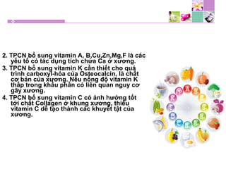 2. TPCN bổ sung vitamin A, B,Cu,Zn,Mg,F là các
yếu tố có tác dụng tích chứa Ca ở xương.
3. TPCN bổ sung vitamin K cần thiết cho quá
trình carboxyl-hóa của Osteocalcin, là chất
cơ bản của xương. Nếu nồng độ vitamin K
thấp trong khẩu phần có liên quan nguy cơ
gãy xương.
4. TPCN bổ sung vitamin C có ảnh hưởng tốt
tới chất Collagen ở khung xương, thiếu
vitamin C dễ tạo thành các khuyết tật của
xương.
 