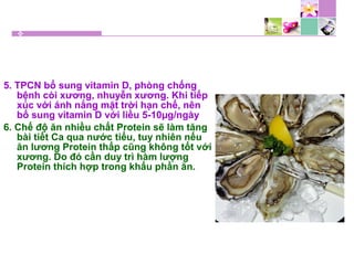 5. TPCN bổ sung vitamin D, phòng chống
bệnh còi xương, nhuyễn xương. Khi tiếp
xúc với ánh nắng mặt trời hạn chế, nên
bổ sung vitamin D với liều 5-10µg/ngày
6. Chế độ ăn nhiều chất Protein sẽ làm tăng
bài tiết Ca qua nước tiểu, tuy nhiên nếu
ăn lương Protein thấp cũng không tốt với
xương. Do đó cần duy trì hàm lượng
Protein thích hợp trong khẩu phần ăn.
 