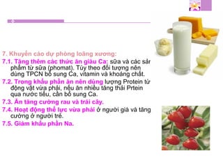 7. Khuyến cáo dự phòng loãng xương:
7.1. Tăng thêm các thức ăn giàu Ca: sữa và các sản
phẩm từ sữa (phomat). Tùy theo đối tượng nên
dùng TPCN bổ sung Ca, vitamin và khoáng chất.
7.2. Trong khẩu phần ăn nên dùng lượng Protein từ
động vật vừa phải, nếu ăn nhiều tăng thải Prtein
qua nước tiểu, cần bổ sung Ca.
7.3. Ăn tăng cường rau và trái cây.
7.4. Hoạt động thể lực vừa phải ở người già và tăng
cường ở người trẻ.
7.5. Giảm khẩu phần Na.
 