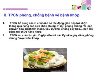 II. TPCN phòng, chống bệnh về bệnh khớp
1. TPCN bổ sung các vi chất nên có tác động gián tiếp tới khớp
thông qua nâng cao sức khỏe chung, ví dụ: phòng chống rối loạn
chuyển hóa, bệnh tim mạch, tiểu đường, chống oxy hóa… nên tác
động tới chức năng khớp.
2. TPCN ức chế các yếu tố gây viêm và các Cytokin gây viêm, phòng
chống được viêm khớp.
 