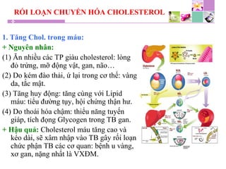 RỐI LOẠN CHUYỂN HÓA CHOLESTEROL
1. Tăng Chol. trong máu:
+ Nguyên nhân:
(1) Ăn nhiều các TP giàu cholesterol: lòng
đỏ trứng, mỡ động vật, gan, não…
(2) Do kém đào thải, ứ lại trong cơ thể: vàng
da, tắc mật.
(3) Tăng huy động: tăng cùng với Lipid
máu: tiểu đường tụy, hội chứng thận hư.
(4) Do thoái hóa chậm: thiểu năng tuyến
giáp, tích đọng Glycogen trong TB gan.
+ Hậu quả: Cholesterol máu tăng cao và
kéo dài, sẽ xâm nhập vào TB gây rối loạn
chức phận TB các cơ quan: bệnh u vàng,
xơ gan, nặng nhất là VXĐM.
 