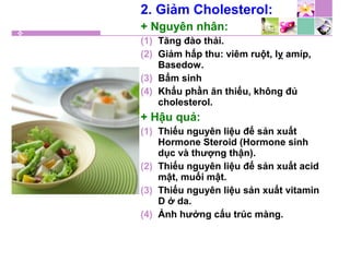 2. Giảm Cholesterol:
+ Nguyên nhân:
(1) Tăng đào thải.
(2) Giảm hấp thu: viêm ruột, lỵ amíp,
Basedow.
(3) Bẩm sinh
(4) Khẩu phần ăn thiếu, không đủ
cholesterol.
+ Hậu quả:
(1) Thiếu nguyên liệu để sản xuất
Hormone Steroid (Hormone sinh
dục và thượng thận).
(2) Thiếu nguyên liệu để sản xuất acid
mật, muối mật.
(3) Thiếu nguyên liệu sản xuất vitamin
D ở da.
(4) Ảnh hưởng cấu trúc màng.
 