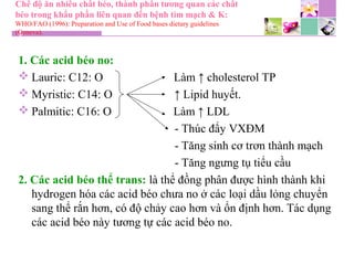 Chế độ ăn nhiều chất béo, thành phần tương quan các chất
béo trong khẩu phần liên quan đến bệnh tim mạch & K:
WHO/FAO (1996): Preparation and Use of Food bases dietary guidelines
(Geneva).
1. Các acid béo no:
 Lauric: C12: O Làm ↑ cholesterol TP
 Myristic: C14: O ↑ Lipid huyết.
 Palmitic: C16: O Làm ↑ LDL
- Thúc đẩy VXĐM
- Tăng sinh cơ trơn thành mạch
- Tăng ngưng tụ tiểu cầu
2. Các acid béo thể trans: là thể đồng phân được hình thành khi
hydrogen hóa các acid béo chưa no ở các loại dầu lỏng chuyển
sang thể rắn hơn, có độ chảy cao hơn và ổn định hơn. Tác dụng
các acid béo này tương tự các acid béo no.
 