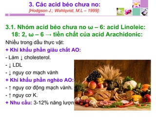 3. Các acid béo chưa no:
[Hodgson J.; Wahlqvist, M.L – 1999]:
3.1. Nhóm acid béo chưa no ω – 6: acid Linoleic:
18: 2, ω – 6 → tiền chất của acid Arachidonic:
Nhiều trong dầu thực vật:
+ Khi khẩu phần giàu chất AO:
- Làm ↓ cholesterol.
- ↓ LDL
- ↓ nguy cơ mạch vành
+ Khi khẩu phần nghèo AO:
- ↑ nguy cơ động mạch vành.
- ↑ nguy cơ K.
+ Nhu cầu: 3-12% năng lượng
 