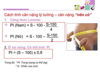 Cách tính cân nặng lý tưởng – cân nặng “nên có”
1. Công thức Lorentz:
 PI (Nam) = S - 100 -
 PI (Nữ) = S - 100 –
2. Ở xứ nóng: Có thể tính: PI
PI = (S – 100) x 0,9
Trong đó: * PI: Trọng lượng cơ thể (kg)
* S : Chiều cao (cm)
S-150
4
S-150
2
 