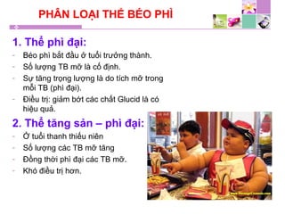 PHÂN LOẠI THỂ BÉO PHÌ
1. Thể phì đại:
- Béo phì bắt đầu ở tuổi trưởng thành.
- Số lượng TB mỡ là cố định.
- Sự tăng trọng lượng là do tích mỡ trong
mỗi TB (phì đại).
- Điều trị: giảm bớt các chất Glucid là có
hiệu quả.
2. Thể tăng sản – phì đại:
- Ở tuổi thanh thiếu niên
- Số lượng các TB mỡ tăng
- Đồng thời phì đại các TB mỡ.
- Khó điều trị hơn.
 