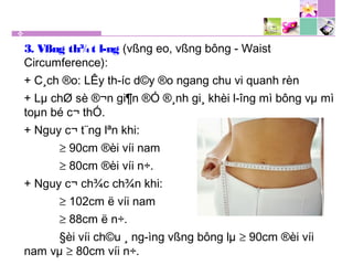 3. Vßng th¾t l­ng (vßng eo, vßng bông - Waist
Circumference):
+ C¸ch ®o: LÊy th­íc d©y ®o ngang chu vi quanh rèn
+ Lµ chØ sè ®¬n gi¶n ®Ó ®¸nh gi¸ khèi l­îng mì bông vµ mì
toµn bé c¬ thÓ.
+ Nguy c¬ t¨ng lªn khi:
≥ 90cm ®èi víi nam
≥ 80cm ®èi víi n÷.
+ Nguy c¬ ch¾c ch¾n khi:
≥ 102cm ë víi nam
≥ 88cm ë n÷.
§èi víi ch©u ¸ ng­ìng vßng bông lµ ≥ 90cm ®èi víi
nam vµ ≥ 80cm víi n÷.
 