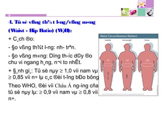 4. Tû sè vßng th¾t l­ng/vßng m«ng
(Waist - Hip Ratio) (W/H):
+ C¸ch ®o:
- §o vßng th¾t l­ng: nh­ trªn.
- §o vßng m«ng: Dïng th­íc d©y ®o
chu vi ngang h¸ng, n¬i to nhÊt.
+ §¸nh gi¸: Tû sè nµy ≥ 1,0 víi nam vµ
≥ 0,85 víi n÷ lµ c¸c ®èi t­îng bÐo bông.
Theo WHO, ®èi víi Châu Á ng­ìng cña
tû sè nµy lµ: ≥ 0,9 víi nam vµ ≥ 0,8 víi
n÷.
 