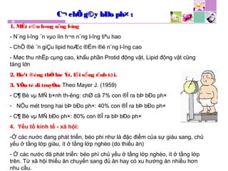 C¬ chÕ g©y bÐo ph× :C¬ chÕ g©y bÐo ph× :
1. MÊt c©n b»ng n¨ng l­îng
- N¨ng l­îng ¨n vµo lín h¬n n¨ng l­îng tiªu hao
- ChÕ ®é ¨n giÇu lipid hoÆc ®Ëm ®é n¨ng l­îng cao
- Møc thu nhËp cµng cao, khẩu phần Protid động vật, Lipid động vật cũng
tăng lớn
2. Ho¹t ®éng thÓlùc Ýt, l i s ng t nh t i.ố ố ĩ ạ
3. YÕu tè di truyÒn: Theo Mayer J. (1959)
- C¶ Bè vµ MÑ b×nh th­êng: chØ cã 7% con ®Î ra bÞ bÐo ph×
- NÕu mét trong hai bÞ bÐo ph×: 40% con ®Î ra bÞ bÐo ph×
- C¶ Bè vµ MÑ bÐo ph×: 80% con ®Î ra bÞ bÐo ph×
4. Yếu tố kinh tế - xã hội:
-Ở các nước đang phát triển, béo phi như là đặc điểm của sự giàu sang, chủ
yếu ở tầng lớp giàu, ít ở tầng lớp nghèo (do thiếu ăn)
- Ở các nước đã phát triển: béo phì chủ yếu ở tầng lớp nghèo, ít ở tầng lớp
trên. Từ xã hội thiếu ăn chuyển sang đủ ăn hay có xu hướng ăn nhiều hơn
nhu cầu.
 