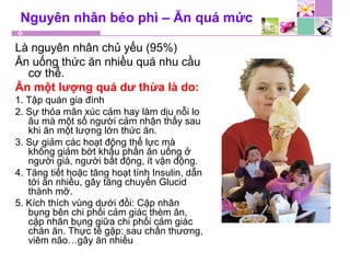 Nguyên nhân béo phì – Ăn quá mức
Là nguyên nhân chủ yếu (95%)
Ăn uống thức ăn nhiều quá nhu cầu
cơ thể.
Ăn một lượng quá dư thừa là do:
1. Tập quán gia đình
2. Sự thỏa mãn xúc cảm hay làm dịu nỗi lo
âu mà một số người cảm nhận thấy sau
khi ăn một lượng lớn thức ăn.
3. Sự giảm các hoạt động thể lực mà
không giảm bớt khẩu phần ăn uống ở
người già, người bất động, ít vận động.
4. Tăng tiết hoặc tăng hoạt tính Insulin, dẫn
tới ăn nhiều, gây tăng chuyển Glucid
thành mỡ.
5. Kích thích vùng dưới đồi: Cặp nhân
bụng bên chi phối cảm giác thèm ăn,
cặp nhân bụng giữa chi phối cảm giác
chán ăn. Thực tế gặp: sau chấn thương,
viêm não…gây ăn nhiều
 