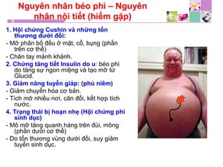 Nguyên nhân béo phì – Nguyên
nhân nội tiết (hiếm gặp)
1. Hội chứng Cushin và những tổn
thương dưới đồi:
- Mỡ phân bố đều ở mặt, cổ, bụng (phần
trên cơ thể)
- Chân tay mảnh khảnh.
2. Chứng tăng tiết Insulin do u: béo phì
do tăng sự ngon miệng và tạo mỡ từ
Glucid.
3. Giảm năng tuyến giáp: (phù niêm)
- Giảm chuyển hóa cơ bản.
- Tích mỡ nhiều nơi, cân đối, kết hợp tích
nước.
4. Trạng thái bị hoạn nhẹ (Hội chứng phì
sinh dục)
- Mô mỡ tăng quanh háng trên đùi, mông
(phần dưới cơ thể)
- Do tổn thương vùng dưới đồi, suy giảm
tuyến sinh dục.
 