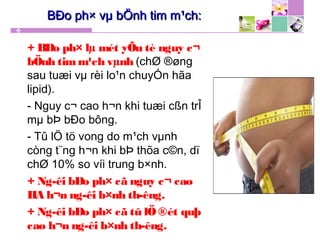 + BÐo ph× lµ mét yÕu tè nguy c¬
bÖnh tim m¹ch vµnh (chØ ®øng
sau tuæi vµ rèi lo¹n chuyÓn hãa
lipid).
- Nguy c¬ cao h¬n khi tuæi cßn trÎ
mµ bÞ bÐo bông.
- Tû lÖ tö vong do m¹ch vµnh
còng t¨ng h¬n khi bÞ thõa c©n, dï
chØ 10% so víi trung b×nh.
+ Ng­êi bÐo ph× cã nguy c¬ cao
HA h¬n ng­êi b×nh th­êng.
+ Ng­êi bÐo ph× cã tû lÖ ®ét quþ
cao h¬n ng­êi b×nh th­êng.
BÐo ph× vµ bÖnh tim m¹ch:BÐo ph× vµ bÖnh tim m¹ch:
 