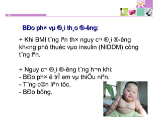 + Khi BMI t¨ng lªn th× nguy c¬ ®¸i ®­êng
kh«ng phô thuéc vµo insulin (NIDDM) còng
t¨ng lªn.
+ Nguy c¬ ®¸i ®­êng t¨ng h¬n khi:
- BÐo ph× ë trÎ em vµ thiÕu niªn.
- T¨ng c©n liªn tôc.
- BÐo bông.
BÐo ph× vµ ®¸i th¸o ®­êng:BÐo ph× vµ ®¸i th¸o ®­êng:
 
