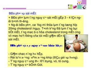 + BÐo ph× lµm t¨ng nguy c¬ sái mËt gÊp 3 - 4 lÇn ng­
êi b×nh th­êng.
+ Ng­êi bÐo ph×, cø 1kg mì thõa lµm t¨ng tæng hîp
20mg cholesterol /ngµy. T×nh tr¹ng ®ã lµm t¨ng bµi
tiÕt mËt, t¨ng møc b·o hßa cholesterol trong mËt cïng
víi møc ho¹t ®éng cña tói mËt gi¶m dÉn tíi t¹o thµnh
sái mËt.
- Gi¶m chøc n¨ng h« hÊp.
- Rèi lo¹n x­¬ng: viªm x­¬ng khíp (®Çu gèi vµ h«ng).
- T¨ng nguy c¬ ung th­: ®¹i trµng, vó, tö cung.
- T¨ng nguy c¬ bÖnh Gót.
BÐo ph× vµ sái mËt:
BÐo ph× vµ c¸c nguy c¬ søc kháe kh¸c:
 