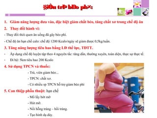 1. Giảm năng lượng đưa vào, đặc biệt giảm chất béo, tăng chất xơ trong chế độ ăn
2. Thay đổi hành vi:
- Thay đổi thói quen ăn uống đã gây béo phì.
- Chế độ ăn hạn chế calo: chế độ 1200 Kcalo/ngày sẽ giảm được 0,5kg/tuần.
3. Tăng năng lượng tiêu hao bằng LĐ thể lực, TDTT.
- Áp dụng chế độ luyện tập theo 4 nguyên tắc: tăng dần, thường xuyên, toàn diện, thực sự thực tế.
- Đi bộ: 5km tiêu hao 200 Kcalo
4. Sử dụng TPCN và thuốc:
- Trà, viên giảm béo...
- TPCN: chất xơ.
- Có nhiều sp TPCN hỗ trợ giảm béo phì
5. Can thiệp phẫu thuật: hạn chế
- Mổ lấy bớt mỡ
- Hút mỡ.
- Nối hỗng tràng – hồi tràng.
- Tạo hình dạ dày.
§iÒu trÞbÐo ph×:§iÒu trÞbÐo ph×:
 