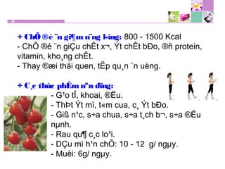 + ChÕ ®é ¨n gi¶m n¨ng l­îng: 800 - 1500 Kcal
- ChÕ ®é ¨n giÇu chÊt x¬, Ýt chÊt bÐo, ®ñ protein,
vitamin, kho¸ng chÊt.
- Thay ®æi thãi quen, tËp qu¸n ¨n uèng.
+ C¸c thùc phÈm nªn dïng:
- G¹o tÎ, khoai, ®Ëu.
- ThÞt Ýt mì, t«m cua, c¸ Ýt bÐo.
- Giß n¹c, s÷a chua, s÷a t¸ch b¬, s÷a ®Ëu
nµnh.
- Rau qu¶ c¸c lo¹i.
- DÇu mì h¹n chÕ: 10 - 12 g/ ngµy.
- Muèi: 6g/ ngµy.
 