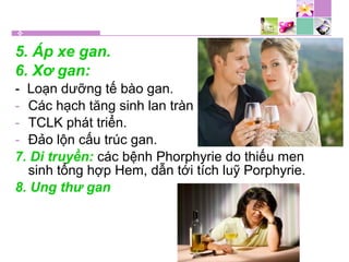 5. Áp xe gan.
6. Xơ gan:
- Loạn dưỡng tế bào gan.
- Các hạch tăng sinh lan tràn
- TCLK phát triển.
- Đảo lộn cấu trúc gan.
7. Di truyền: các bệnh Phorphyrie do thiếu men
sinh tổng hợp Hem, dẫn tới tích luỹ Porphyrie.
8. Ung thư gan
 