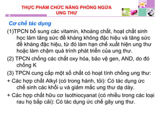 THỰC PHẨM CHỨC NĂNG PHÒNG NGỪA
UNG THƯ
Cơ chế tác dụng
(1)TPCN bổ sung các vitamin, khoáng chất, hoạt chất sinh
học làm tăng sức đề kháng không đặc hiệu và tăng sức
đề kháng đặc hiệu, từ đó làm hạn chế xuất hiện ung thư
hoặc làm chậm quá trình phát triển của ung thư.
(2) TPCN chống các chất oxy hóa, bảo vệ gen, AND, do đó
chống K
(3) TPCN cung cấp một số chất có hoạt tính chống ung thư:
+ Các hợp chất Alkyl (có trong hành, tỏi): Có tác dụng ức
chế sinh các khối u và giảm mắc ung thư dạ dày.
+ Các hợp chất hữu cơ Isothiocyanat (có nhiều trong các loại
rau họ bắp cải): Có tác dụng ức chế gây ung thư.
 