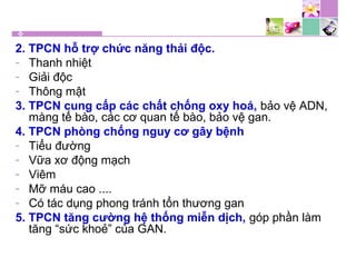 2. TPCN hỗ trợ chức năng thải độc.
- Thanh nhiệt
- Giải độc
- Thông mật
3. TPCN cung cấp các chất chống oxy hoá, bảo vệ ADN,
màng tế bào, các cơ quan tế bào, bảo vệ gan.
4. TPCN phòng chống nguy cơ gây bệnh
- Tiểu đường
- Vữa xơ động mạch
- Viêm
- Mỡ máu cao ....
- Có tác dụng phong tránh tổn thương gan
5. TPCN tăng cường hệ thống miễn dịch, góp phần làm
tăng “sức khoẻ” của GAN.
 