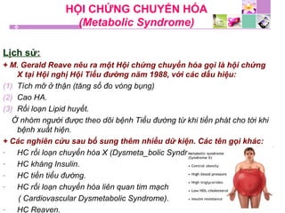 HỘI CHỨNG CHUYỂN HÓA
(Metabolic Syndrome)
Lịch sử:
+ M. Gerald Reave nêu ra một Hội chứng chuyển hóa gọi là hội chứng
X tại Hội nghị Hội Tiểu đường năm 1988, với các dấu hiệu:
(1) Tích mỡ ở thận (tăng số đo vòng bụng)
(2) Cao HA.
(3) Rối loạn Lipid huyết.
Ở nhóm người được theo dõi bệnh Tiểu đường từ khi tiền phát cho tới khi
bệnh xuất hiện.
+ Các nghiên cứu sau bổ sung thêm nhiều dữ kiện. Các tên gọi khác:
- HC rối loạn chuyển hóa X (Dysmeta_bolic Syndrome_X).
- HC kháng Insulin.
- HC tiền tiểu đường.
- HC rối loạn chuyển hóa liên quan tim mạch
( Cardiovascular Dysmetabolic Syndrome).
- HC Reaven.
 