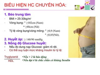 BIỂU HIỆN HC CHUYỂN HÓA:
1. Béo trung tâm
- BMI > 25-30kg/m2
- Vòng bụng: * ≥102cm (Nam)
* ≥88cm (Nữ)
- Tỷ lệ vòng bụng/vòng mông: * ≥0,9 (Nam)
* ≥0,85(Nữ).
2. Huyết áp: ≥ 140/90 mmHg.
3. Nồng độ Glucose huyết:
- Nếu đo dung nạp Glucose: giảm rõ rệt.
- Có thể suy luận mức kháng Insulin từ tỷ lệ:
Tryglycerid
HDL
•Nếu > 2 là báo động
•Nếu đạt 4 là chắc chắn có kháng Insulin
 