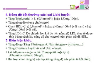 4. Nồng độ bất thường các loại Lipid huyết:
+ Tăng Triglycerid: ≥ 1, 695 mmol/lit hoặc 150mg/100ml.
+ Tăng nồng độ chung cholesterol
+ Giảm HDL-C: ≤ 0,9mmol/lit hoặc: ≤ 40mg/100ml (với nam) và ≤
50mg/100ml (với nữ).
+ Tăng LDL-C. Do chi phí lớn khi đo nên nồng độ LDL thực tế được
tính b ằng cách lấy nồng độ cholesterol toàn phần trừ đi HDL.
5. Biểu hiện khác:
+ Tăng đông (Tăng Fibrinogen & Plasminogen – activator…)
+ Tăng Creatinin huyết và acid Uric – huyết.
+ Có Albumin – niệu vi thể: 20mg/phút hoặc tỷ lệ
Albumin/creatinin: 30mg/g.
+ Rối loạn chức năng hệ nội mạc (tăng nồng độ các phân tử kết dính).
 